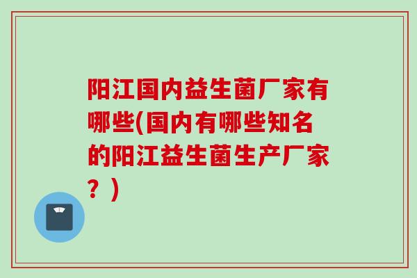 阳江国内益生菌厂家有哪些(国内有哪些知名的阳江益生菌生产厂家?) 阳江国内益生菌厂家有哪些(国内有哪些知名的阳江益生菌生产厂家?)