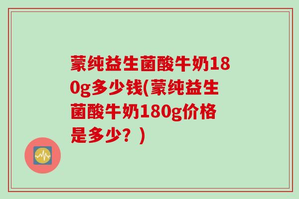 蒙纯益生菌酸牛奶180g多少钱(蒙纯益生菌酸牛奶180g价格是多少?) 蒙纯益生菌酸牛奶180g多少钱(蒙纯益生菌酸牛奶180g价格是多少?)
