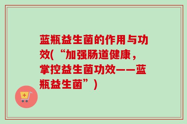 蓝瓶益生菌的作用与功效(“加强肠道健康,掌控益生菌功效——蓝瓶益生菌”) 蓝瓶益生菌的作用与功效(“加强肠道健康,掌控益生菌功效——蓝瓶益生菌”)