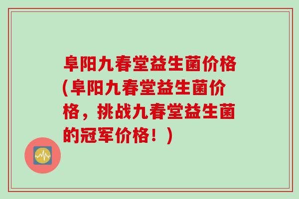 阜阳九春堂益生菌价格(阜阳九春堂益生菌价格,挑战九春堂益生菌的冠军价格!) 阜阳九春堂益生菌价格(阜阳九春堂益生菌价格,挑战九春堂益生菌的冠军价格!)