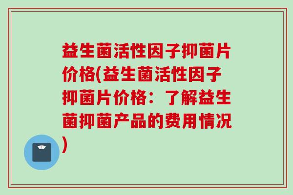 益生菌活性因子抑菌片价格(益生菌活性因子抑菌片价格:了解益生菌抑菌产品的费用情况) 益生菌活性因子抑菌片价格(益生菌活性因子抑菌片价格:了解益生菌抑菌产品的费用情况)