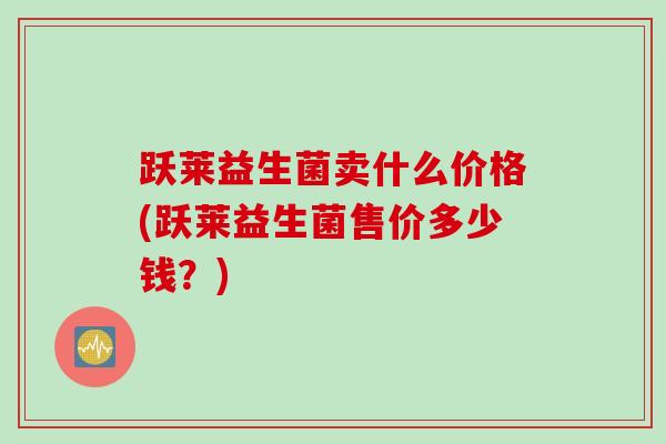 跃莱益生菌卖什么价格(跃莱益生菌售价多少钱?) 跃莱益生菌卖什么价格(跃莱益生菌售价多少钱?)