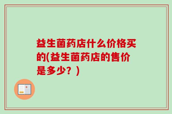 益生菌药店什么价格买的(益生菌药店的售价是多少？)