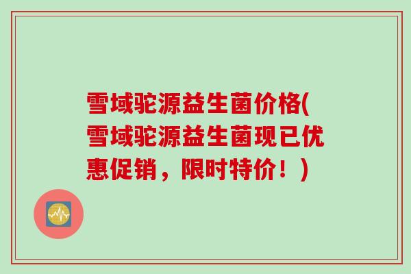 雪域驼源益生菌价格(雪域驼源益生菌现已优惠促销,限时特价!) 雪域驼源益生菌价格(雪域驼源益生菌现已优惠促销,限时特价!)