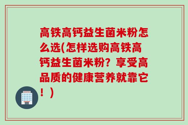 高铁高钙益生菌米粉怎么选(怎样选购高铁高钙益生菌米粉？享受高品质的健康营养就靠它！)