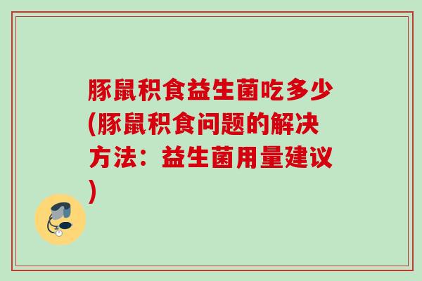 豚鼠积食益生菌吃多少(豚鼠积食问题的解决方法:益生菌用量建议) 豚鼠积食益生菌吃多少(豚鼠积食问题的解决方法:益生菌用量建议)