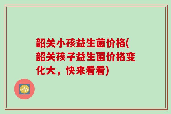 韶关小孩益生菌价格(韶关孩子益生菌价格变化大，快来看看)