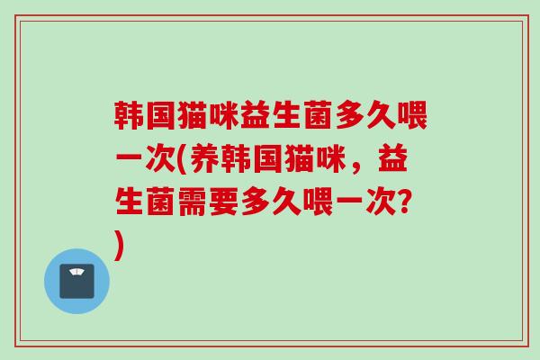 韩国猫咪益生菌多久喂一次(养韩国猫咪，益生菌需要多久喂一次？)