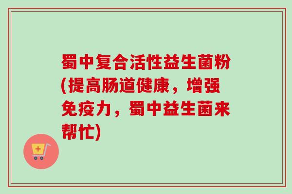 蜀中复合活性益生菌粉(提高肠道健康，增强力，蜀中益生菌来帮忙)