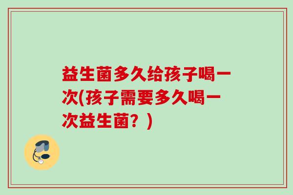益生菌多久给孩子喝一次(孩子需要多久喝一次益生菌?) 益生菌多久给孩子喝一次(孩子需要多久喝一次益生菌?)