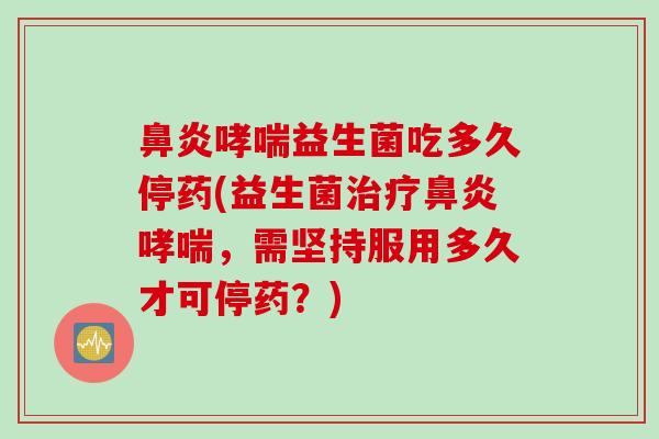 益生菌吃多久停药(益生菌,需坚持服用多久才可停药?) 益生菌吃多久停药(益生菌,需坚持服用多久才可停药?)