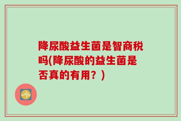降尿酸益生菌是智商税吗(降尿酸的益生菌是否真的有用?) 降尿酸益生菌是智商税吗(降尿酸的益生菌是否真的有用?)