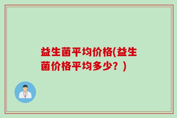 益生菌平均价格(益生菌价格平均多少?) 益生菌平均价格(益生菌价格平均多少?)