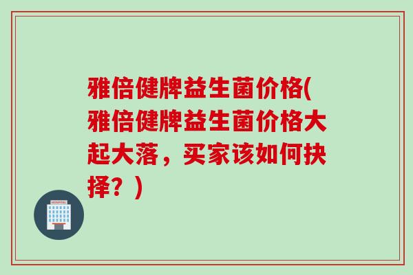 雅倍健牌益生菌价格(雅倍健牌益生菌价格大起大落，买家该如何抉择？)