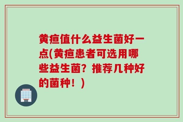 黄疸值什么益生菌好一点(黄疸患者可选用哪些益生菌?推荐几种好的菌种!) 黄疸值什么益生菌好一点(黄疸患者可选用哪些益生菌?推荐几种好的菌种!)