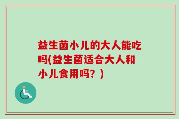 益生菌小儿的大人能吃吗(益生菌适合大人和小儿食用吗？)