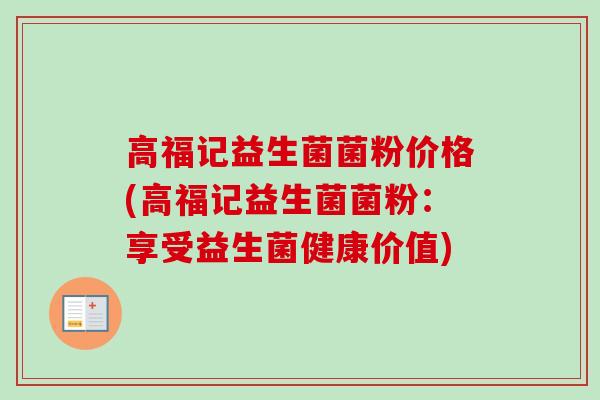 高福记益生菌菌粉价格(高福记益生菌菌粉:享受益生菌健康价值) 高福记益生菌菌粉价格(高福记益生菌菌粉:享受益生菌健康价值)