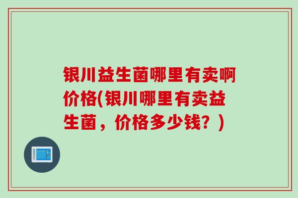 银川益生菌哪里有卖啊价格(银川哪里有卖益生菌，价格多少钱？)