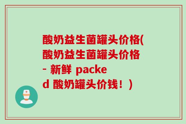 酸奶益生菌罐头价格(酸奶益生菌罐头价格 - 新鲜 packed 酸奶罐头价钱!) 酸奶益生菌罐头价格(酸奶益生菌罐头价格 - 新鲜 packed 酸奶罐头价钱!)