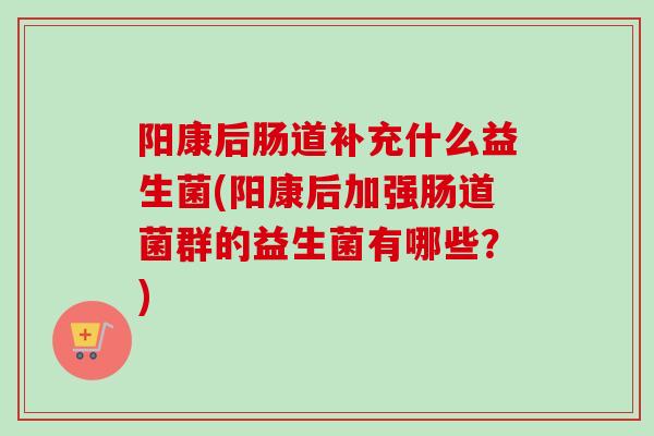 阳康后肠道补充什么益生菌(阳康后加强肠道菌群的益生菌有哪些？)