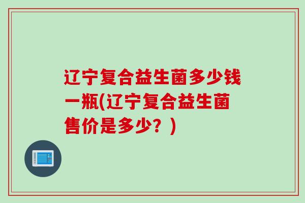 辽宁复合益生菌多少钱一瓶(辽宁复合益生菌售价是多少？)