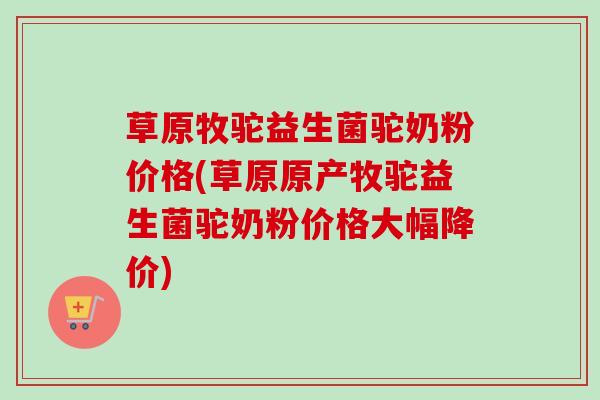 草原牧驼益生菌驼奶粉价格(草原原产牧驼益生菌驼奶粉价格大幅降价)