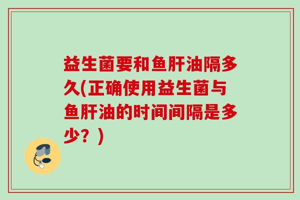 益生菌要和鱼油隔多久(正确使用益生菌与鱼油的时间间隔是多少？)