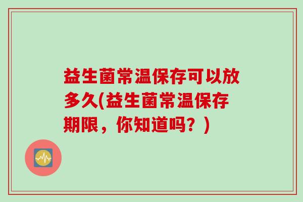 益生菌常温保存可以放多久(益生菌常温保存期限,你知道吗?) 益生菌常温保存可以放多久(益生菌常温保存期限,你知道吗?)
