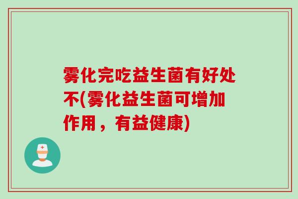 雾化完吃益生菌有好处不(雾化益生菌可增加作用,有益健康) 雾化完吃益生菌有好处不(雾化益生菌可增加作用,有益健康)