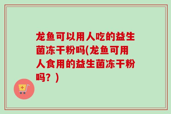龙鱼可以用人吃的益生菌冻干粉吗(龙鱼可用人食用的益生菌冻干粉吗？)