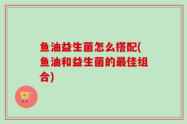 鱼油益生菌怎么搭配(鱼油和益生菌的佳组合) 鱼油益生菌怎么搭配(鱼油和益生菌的佳组合)