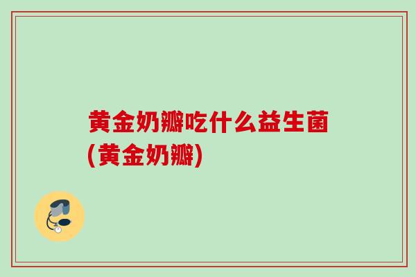 黄金奶瓣吃什么益生菌(黄金奶瓣)