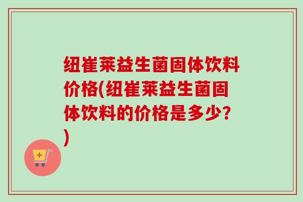 纽崔莱益生菌固体饮料价格(纽崔莱益生菌固体饮料的价格是多少?) 纽崔莱益生菌固体饮料价格(纽崔莱益生菌固体饮料的价格是多少?)