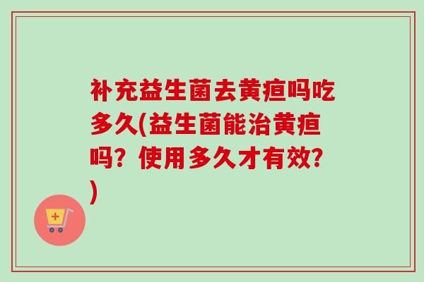 补充益生菌去黄疸吗吃多久(益生菌能黄疸吗?使用多久才有效?) 补充益生菌去黄疸吗吃多久(益生菌能黄疸吗?使用多久才有效?)