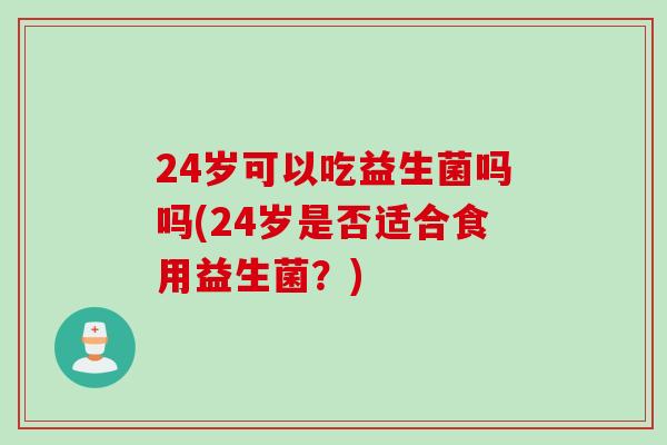24岁可以吃益生菌吗吗(24岁是否适合食用益生菌?) 24岁可以吃益生菌吗吗(24岁是否适合食用益生菌?)