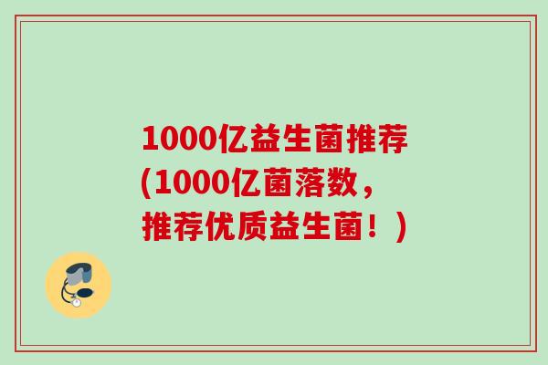 1000亿益生菌推荐(1000亿菌落数,推荐优质益生菌!) 1000亿益生菌推荐(1000亿菌落数,推荐优质益生菌!)