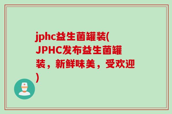 jphc益生菌罐装(JPHC发布益生菌罐装，新鲜味美，受欢迎)