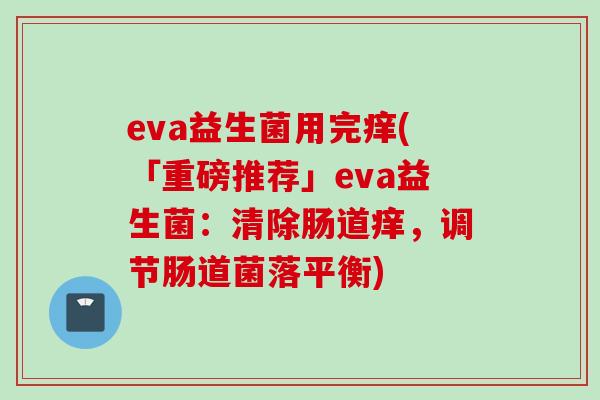 eva益生菌用完痒(「重磅推荐」eva益生菌:清除肠道痒,调节肠道菌落平衡) eva益生菌用完痒(「重磅推荐」eva益生菌:清除肠道痒,调节肠道菌落平衡)