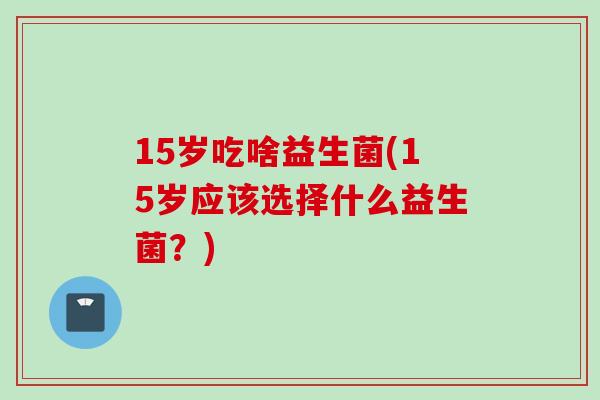 15岁吃啥益生菌(15岁应该选择什么益生菌?) 15岁吃啥益生菌(15岁应该选择什么益生菌?)