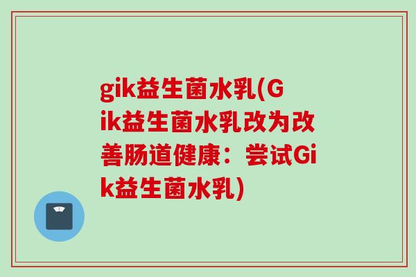gik益生菌水乳(Gik益生菌水乳改为改善肠道健康:尝试Gik益生菌水乳) gik益生菌水乳(Gik益生菌水乳改为改善肠道健康:尝试Gik益生菌水乳)