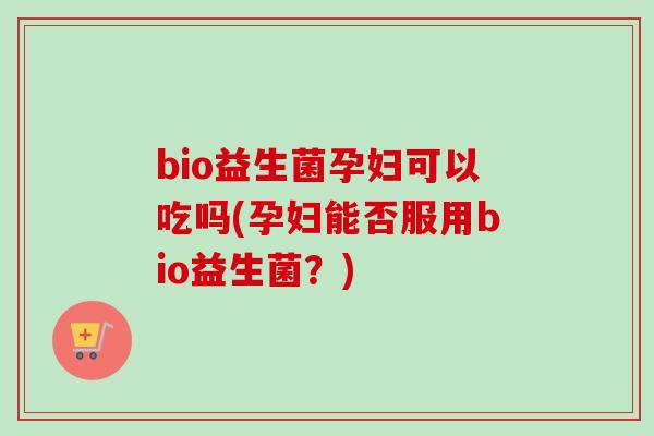 bio益生菌孕妇可以吃吗(孕妇能否服用bio益生菌？)