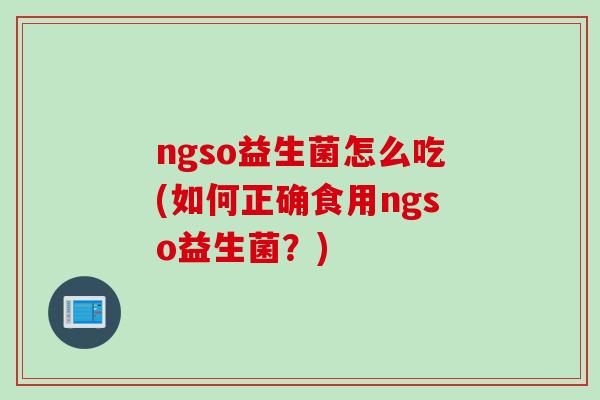 ngso益生菌怎么吃(如何正确食用ngso益生菌?) ngso益生菌怎么吃(如何正确食用ngso益生菌?)