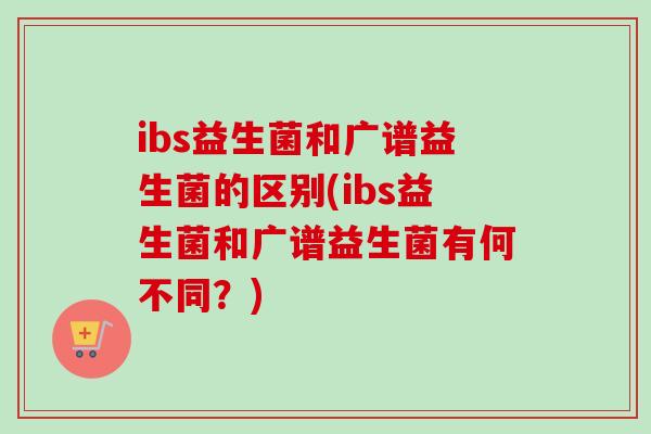 ibs益生菌和广谱益生菌的区别(ibs益生菌和广谱益生菌有何不同？)