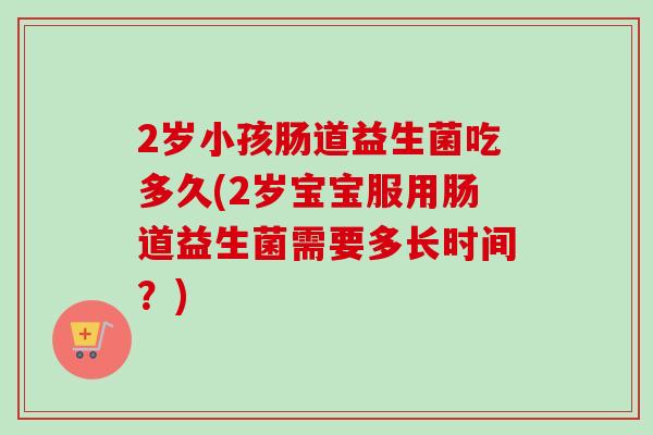 2岁小孩肠道益生菌吃多久(2岁宝宝服用肠道益生菌需要多长时间?) 2岁小孩肠道益生菌吃多久(2岁宝宝服用肠道益生菌需要多长时间?)