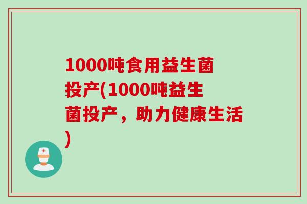 1000吨食用益生菌投产(1000吨益生菌投产，助力健康生活)