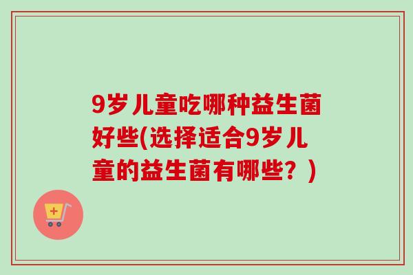9岁儿童吃哪种益生菌好些(选择适合9岁儿童的益生菌有哪些？)