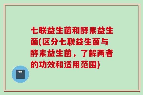七联益生菌和酵素益生菌(区分七联益生菌与酵素益生菌，了解两者的功效和适用范围)