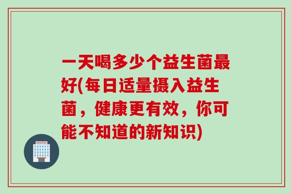 一天喝多少个益生菌好(每日适量摄入益生菌，健康更有效，你可能不知道的新知识)