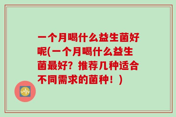 一个月喝什么益生菌好呢(一个月喝什么益生菌好?推荐几种适合不同需求的菌种!) 一个月喝什么益生菌好呢(一个月喝什么益生菌好?推荐几种适合不同需求的菌种!)