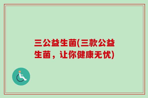 三公益生菌(三款公益生菌,让你健康无忧) 三公益生菌(三款公益生菌,让你健康无忧)